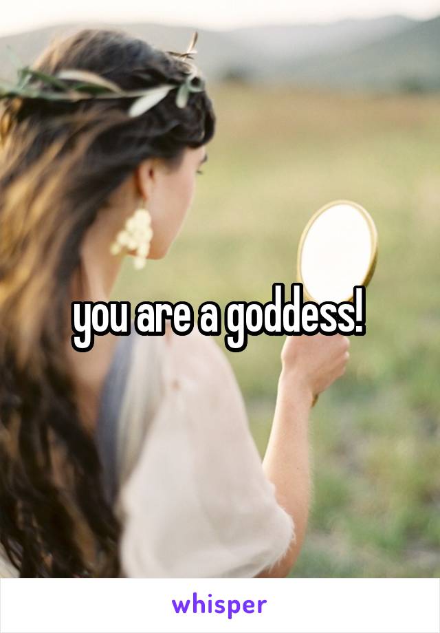 you are a goddess! 