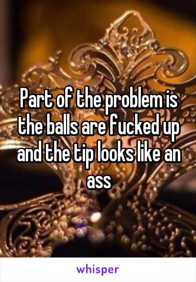 Part of the problem is the balls are fucked up and the tip looks like an ass