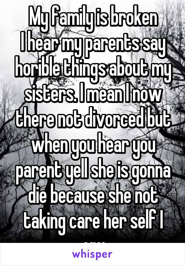 My family is broken
I hear my parents say horible things about my sisters. I mean I now there not divorced but when you hear you parent yell she is gonna die because she not taking care her self I cry