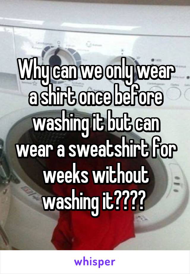 Why can we only wear a shirt once before washing it but can wear a sweatshirt for weeks without washing it???? 