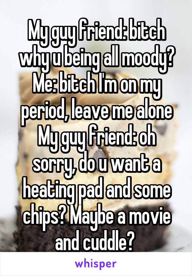 My guy friend: bitch why u being all moody?
Me: bitch I'm on my period, leave me alone
My guy friend: oh sorry, do u want a heating pad and some chips? Maybe a movie and cuddle? 