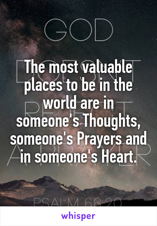 The most valuable places to be in the world are in someone's Thoughts, someone's Prayers and in someone's Heart.