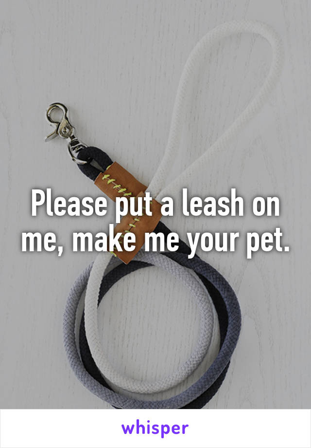 Please put a leash on me, make me your pet.