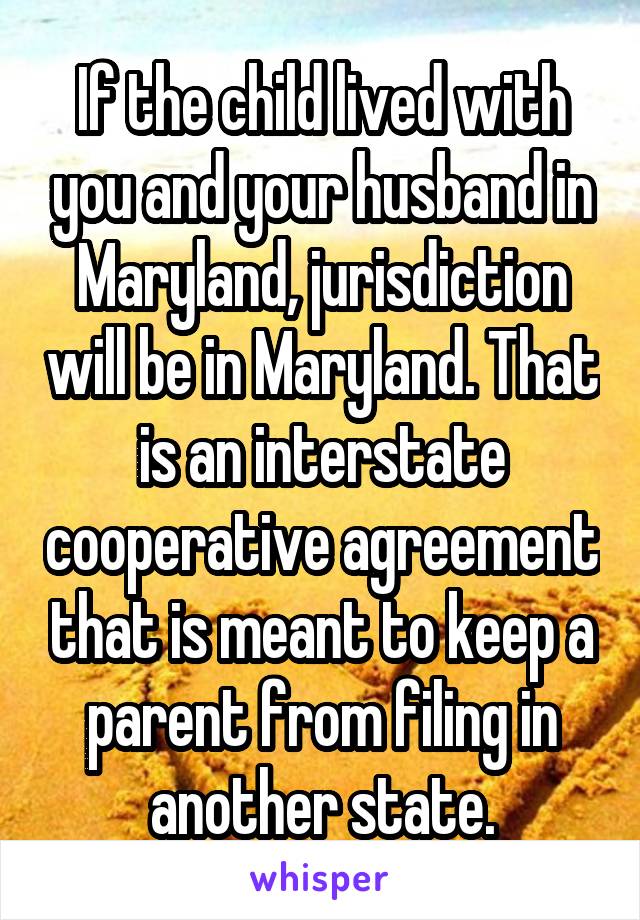 If the child lived with you and your husband in Maryland, jurisdiction will be in Maryland. That is an interstate cooperative agreement that is meant to keep a parent from filing in another state.