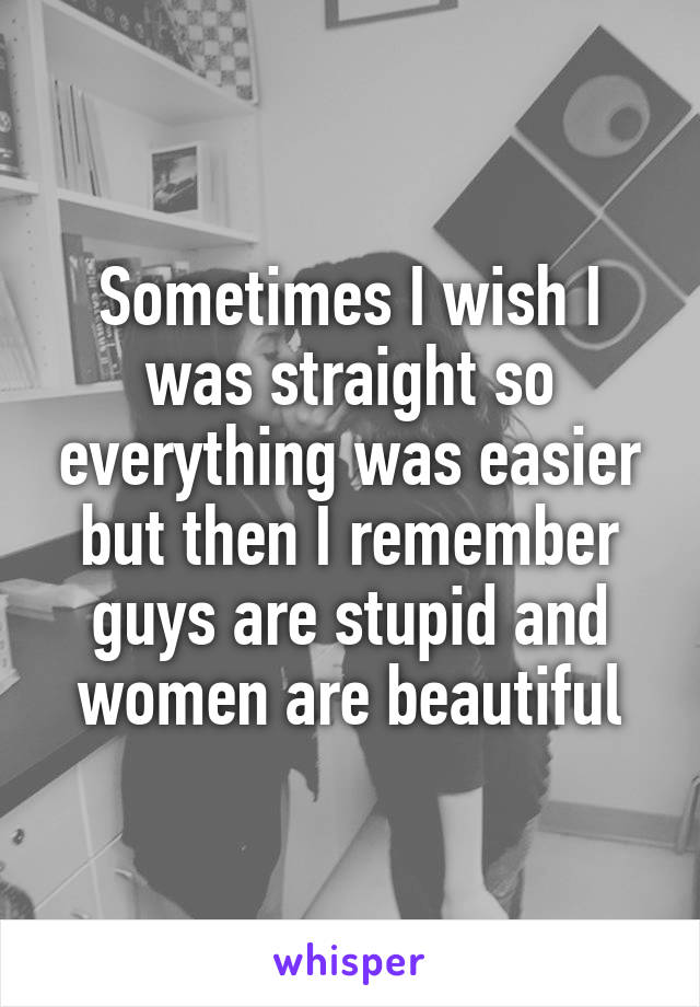Sometimes I wish I was straight so everything was easier but then I remember guys are stupid and women are beautiful