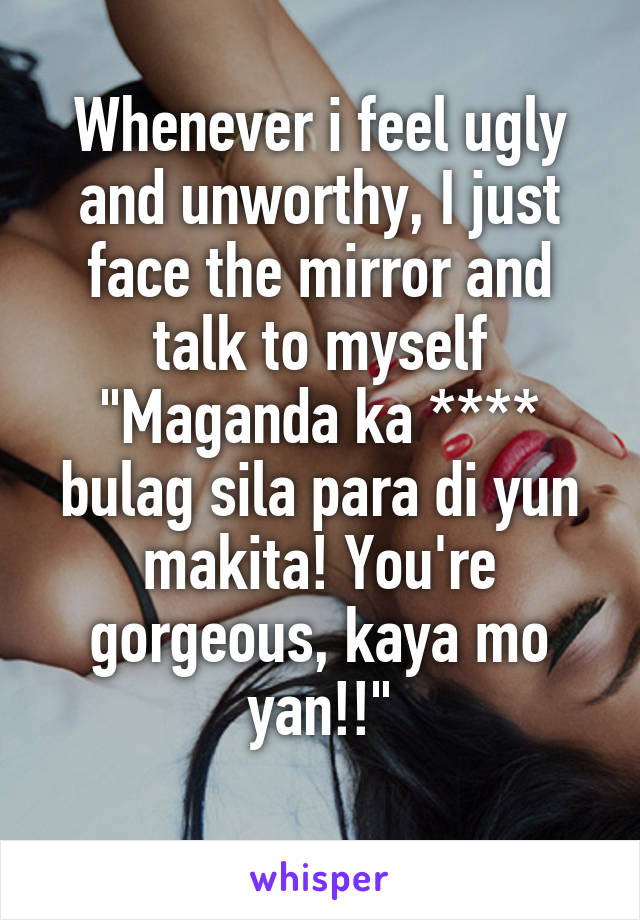 Whenever i feel ugly and unworthy, I just face the mirror and talk to myself
"Maganda ka **** bulag sila para di yun makita! You're gorgeous, kaya mo yan!!"
