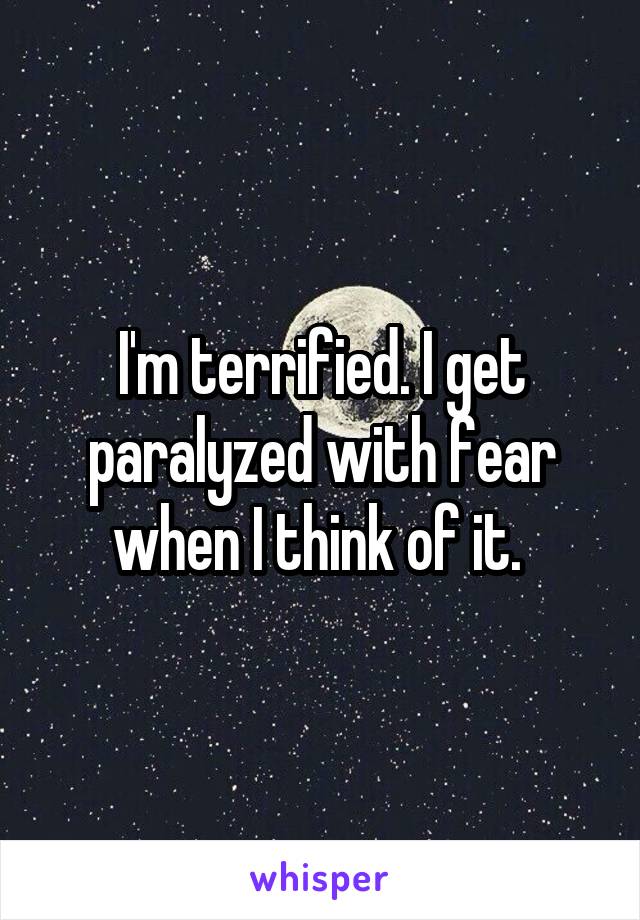 I'm terrified. I get paralyzed with fear when I think of it. 