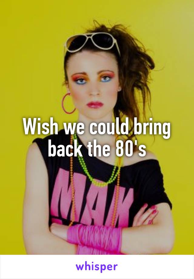 Wish we could bring back the 80's