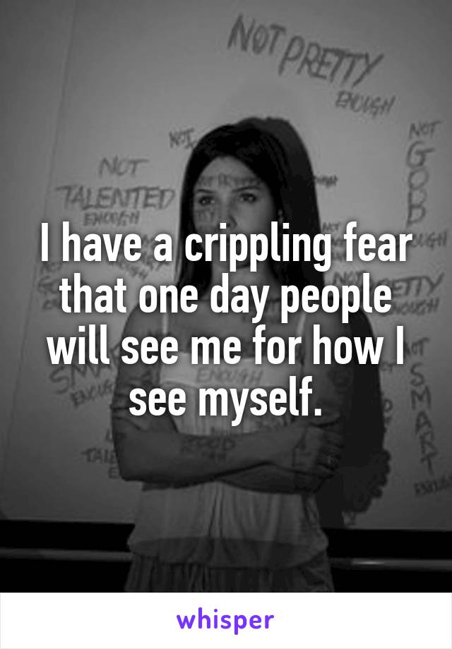 I have a crippling fear that one day people will see me for how I see myself.