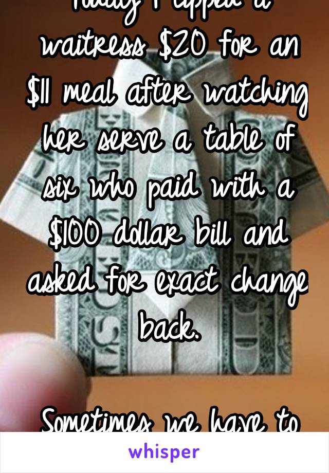 Today I tipped a waitress $20 for an $11 meal after watching her serve a table of six who paid with a $100 dollar bill and asked for exact change back.

Sometimes we have to act in Karma's place.