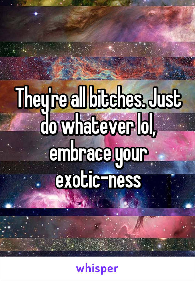 They're all bitches. Just do whatever lol, embrace your exotic-ness