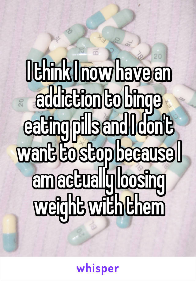 I think I now have an addiction to binge eating pills and I don't want to stop because I am actually loosing weight with them