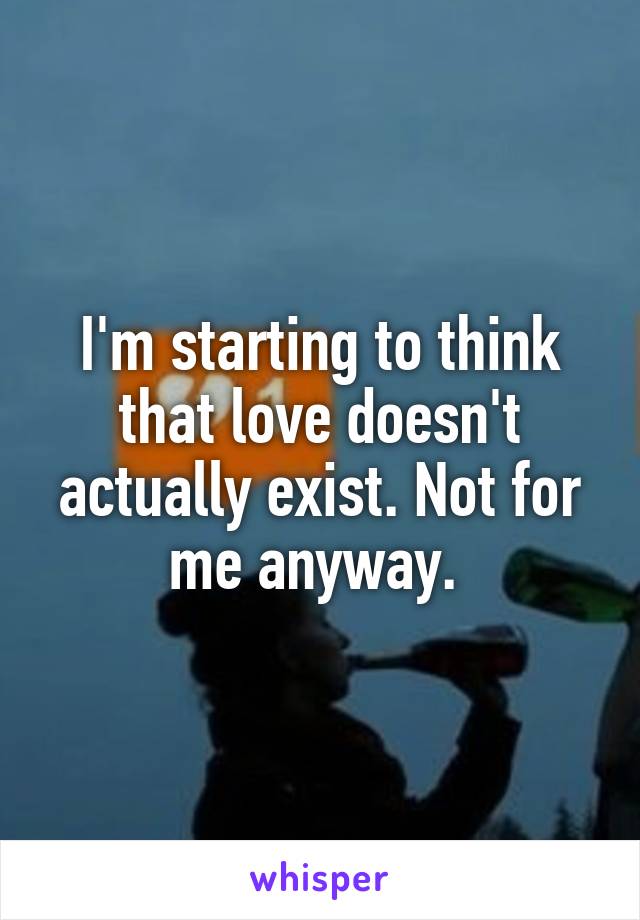 I'm starting to think that love doesn't actually exist. Not for me anyway. 