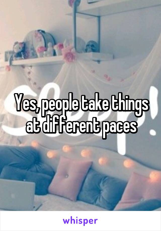 Yes, people take things at different paces