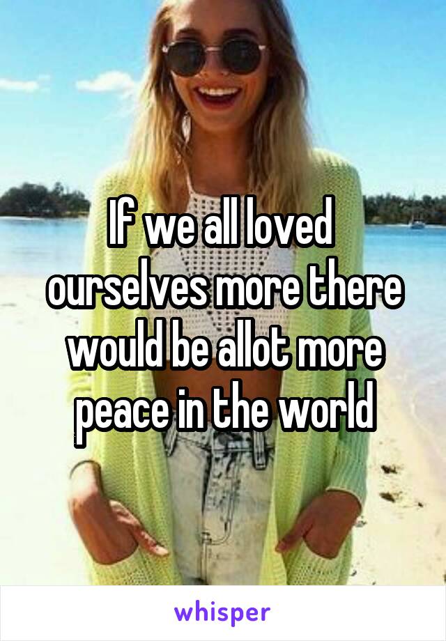 If we all loved  ourselves more there would be allot more peace in the world