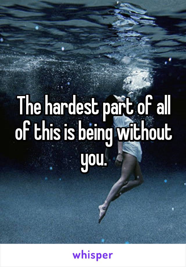 The hardest part of all of this is being without you.