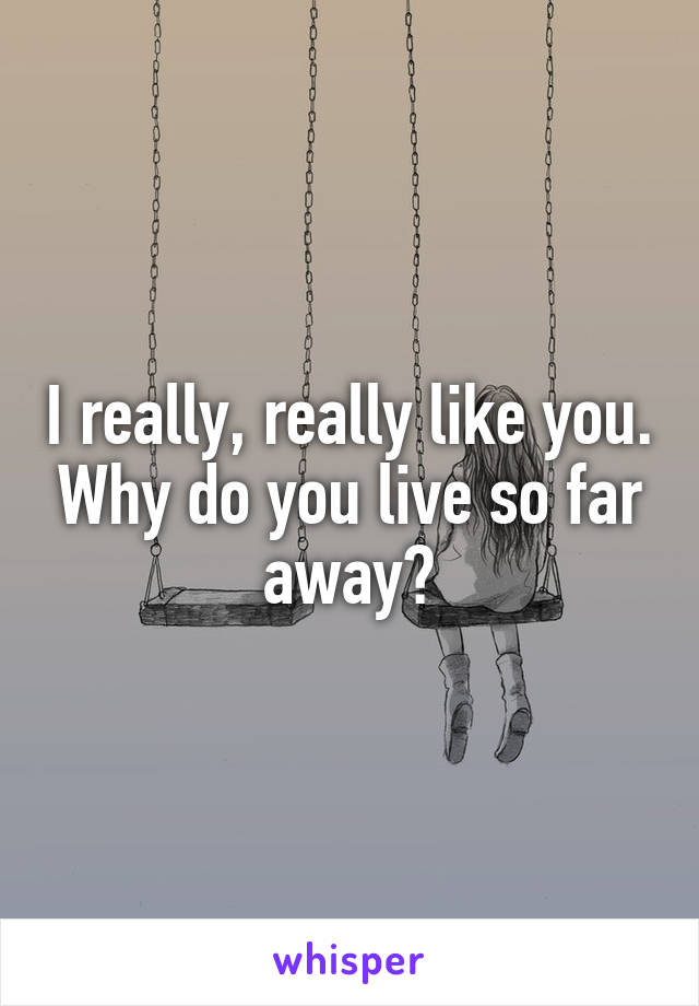 I really, really like you. Why do you live so far away?