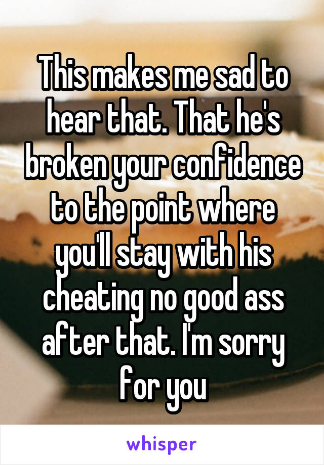 This makes me sad to hear that. That he's broken your confidence to the point where you'll stay with his cheating no good ass after that. I'm sorry for you