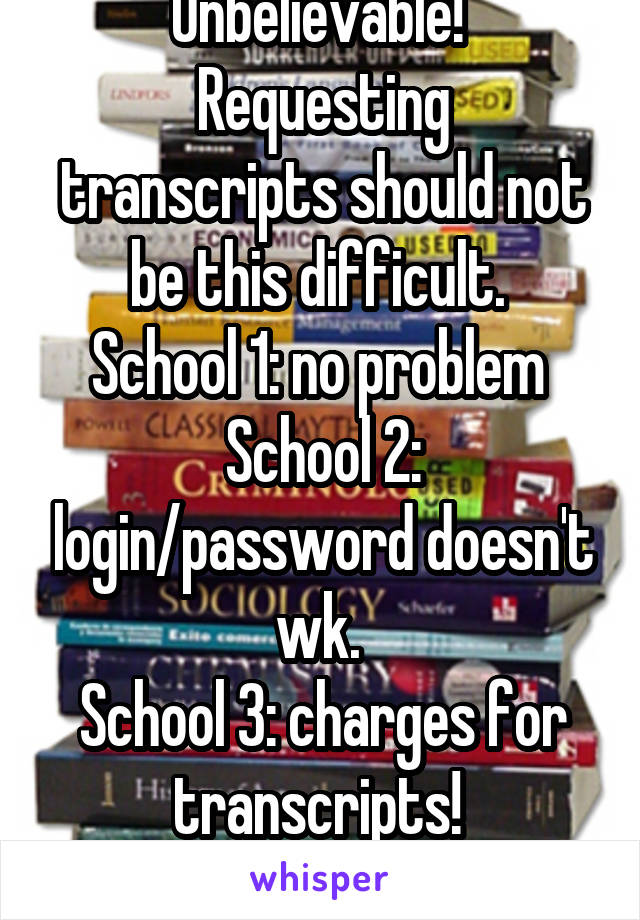 Unbelievable! 
Requesting transcripts should not be this difficult. 
School 1: no problem 
School 2: login/password doesn't wk. 
School 3: charges for transcripts! 
F***!