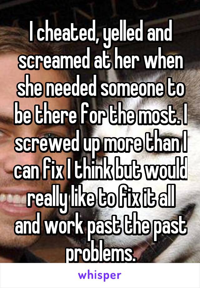 I cheated, yelled and screamed at her when she needed someone to be there for the most. I screwed up more than I can fix I think but would really like to fix it all and work past the past problems.