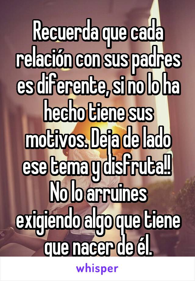 Recuerda que cada relación con sus padres es diferente, si no lo ha hecho tiene sus motivos. Deja de lado ese tema y disfruta!! 
No lo arruines exigiendo algo que tiene que nacer de él.