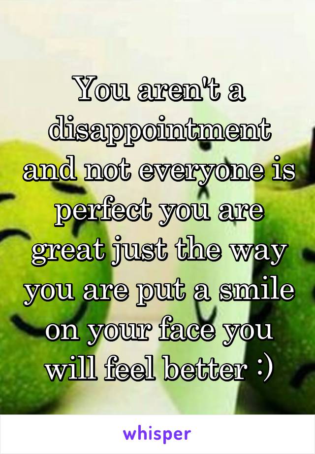You aren't a disappointment and not everyone is perfect you are great just the way you are put a smile on your face you will feel better :)