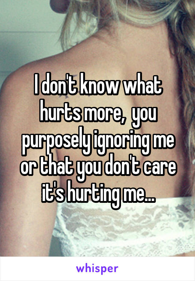 I don't know what hurts more,  you purposely ignoring me or that you don't care it's hurting me...