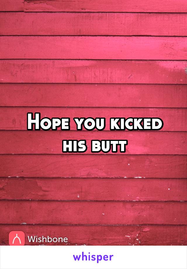 Hope you kicked his butt