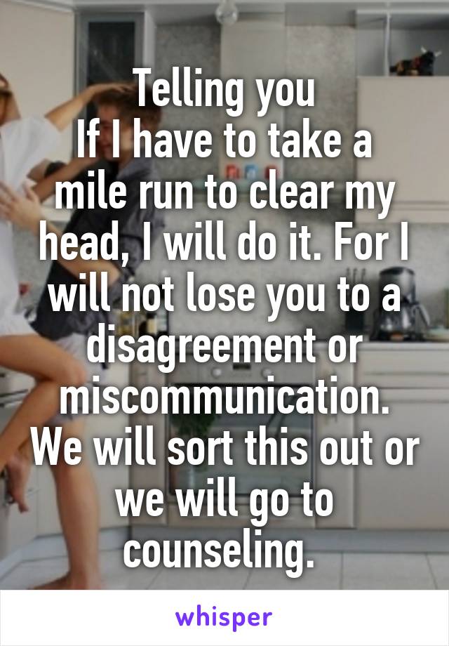 Telling you
If I have to take a mile run to clear my head, I will do it. For I will not lose you to a disagreement or miscommunication. We will sort this out or we will go to counseling. 