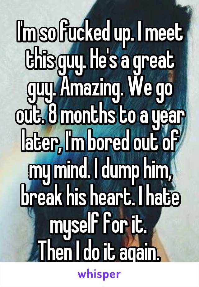 I'm so fucked up. I meet this guy. He's a great guy. Amazing. We go out. 8 months to a year later, I'm bored out of my mind. I dump him, break his heart. I hate myself for it. 
Then I do it again. 