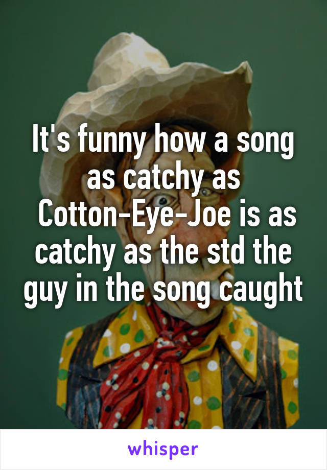 It's funny how a song as catchy as
 Cotton-Eye-Joe is as catchy as the std the guy in the song caught 