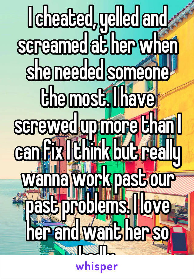 I cheated, yelled and screamed at her when she needed someone the most. I have screwed up more than I can fix I think but really wanna work past our past problems. I love her and want her so badly.