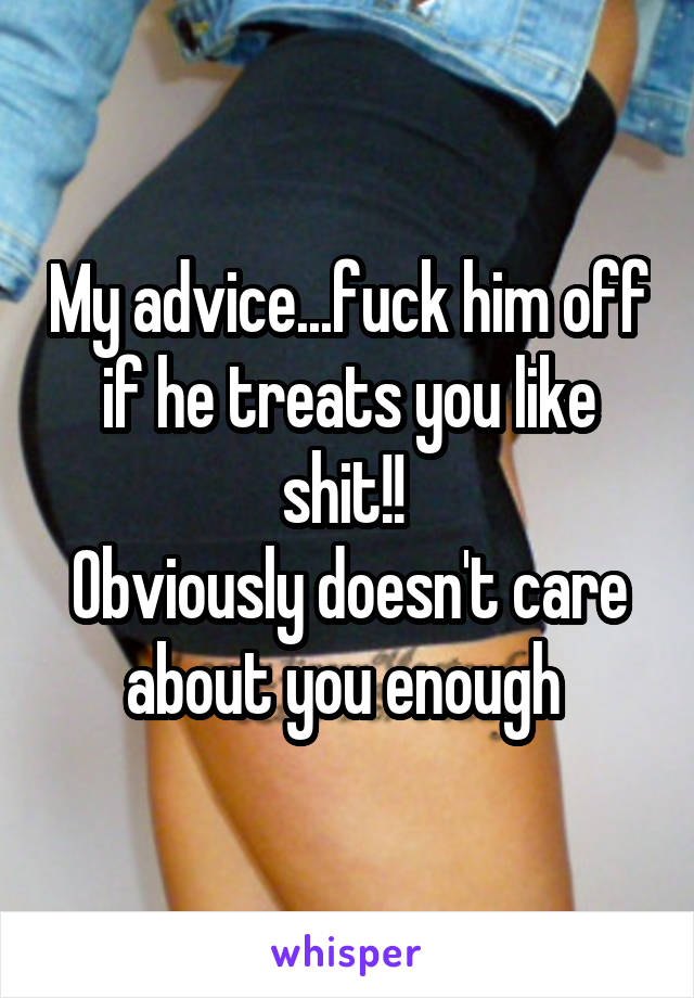 My advice...fuck him off if he treats you like shit!! 
Obviously doesn't care about you enough 