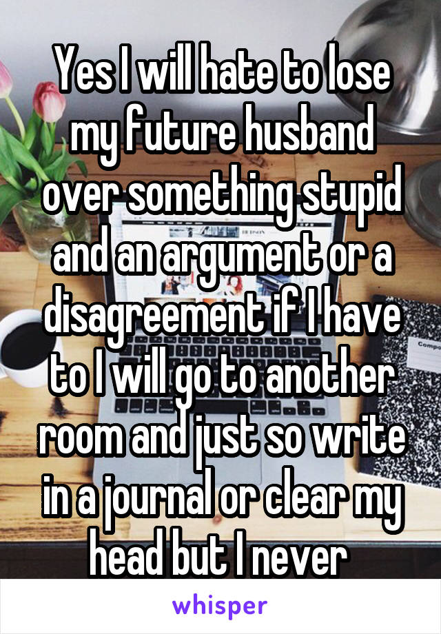 Yes I will hate to lose my future husband over something stupid and an argument or a disagreement if I have to I will go to another room and just so write in a journal or clear my head but I never 