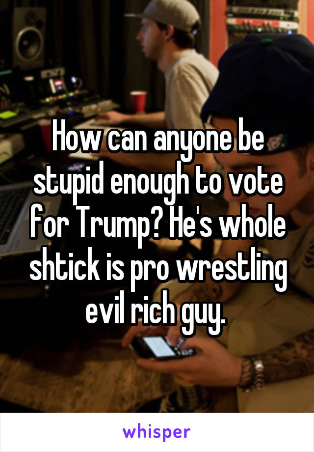 How can anyone be stupid enough to vote for Trump? He's whole shtick is pro wrestling evil rich guy. 