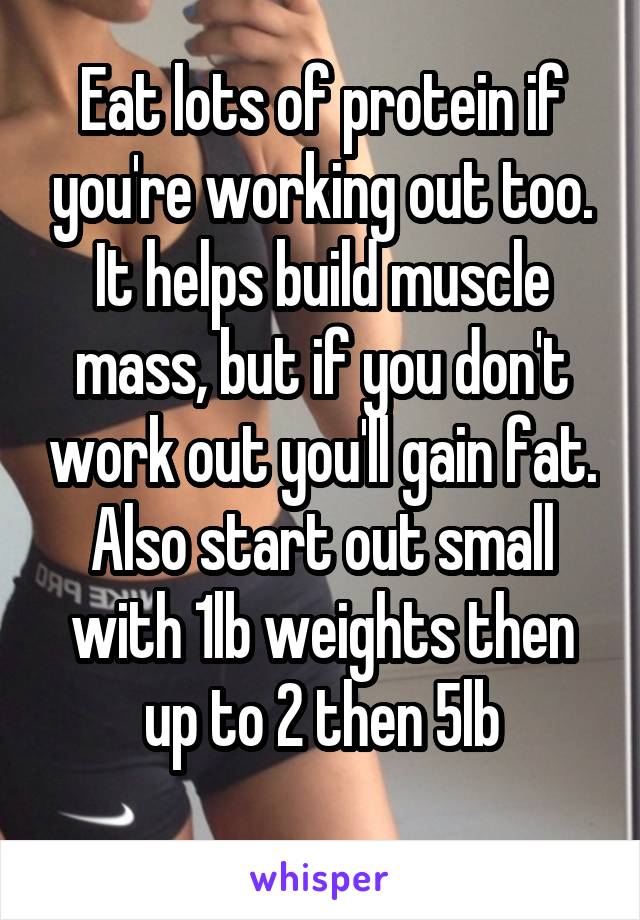 Eat lots of protein if you're working out too. It helps build muscle mass, but if you don't work out you'll gain fat.
Also start out small with 1lb weights then up to 2 then 5lb
 