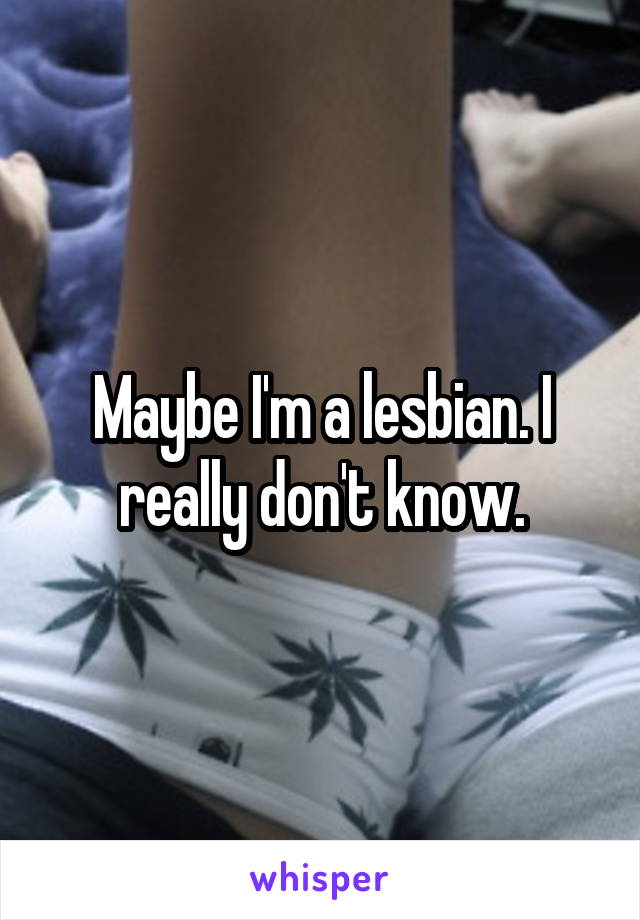Maybe I'm a lesbian. I really don't know.