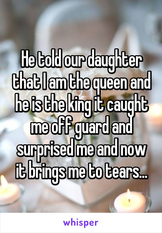 He told our daughter that I am the queen and he is the king it caught me off guard and surprised me and now it brings me to tears...