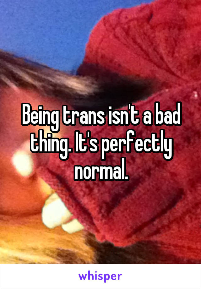Being trans isn't a bad thing. It's perfectly normal.