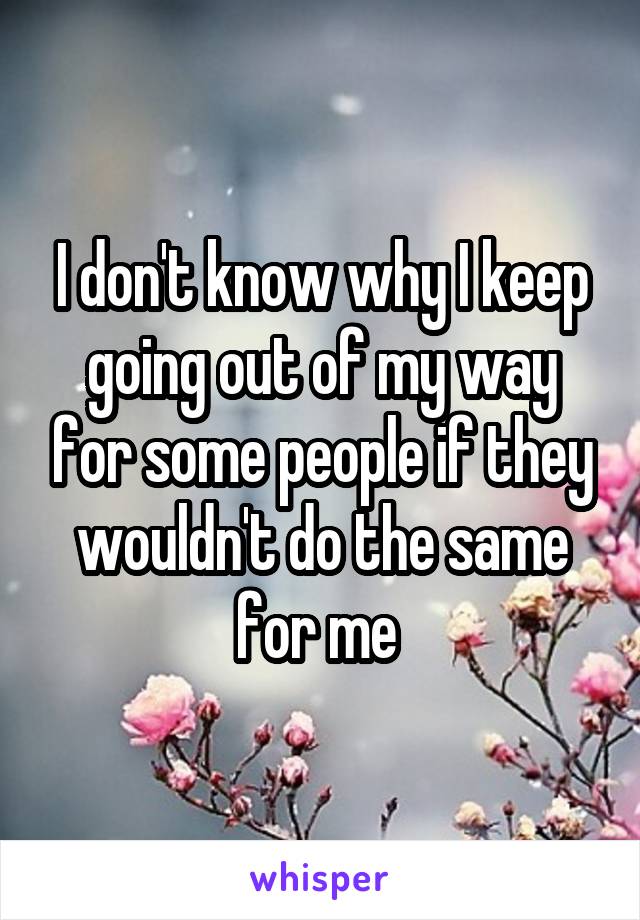I don't know why I keep going out of my way for some people if they wouldn't do the same for me 