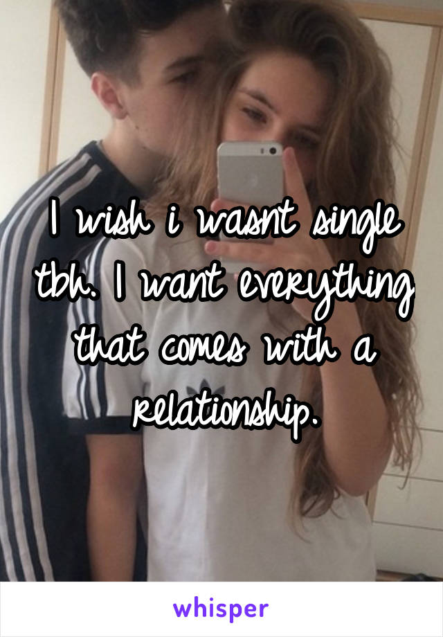 I wish i wasnt single tbh. I want everything that comes with a relationship.