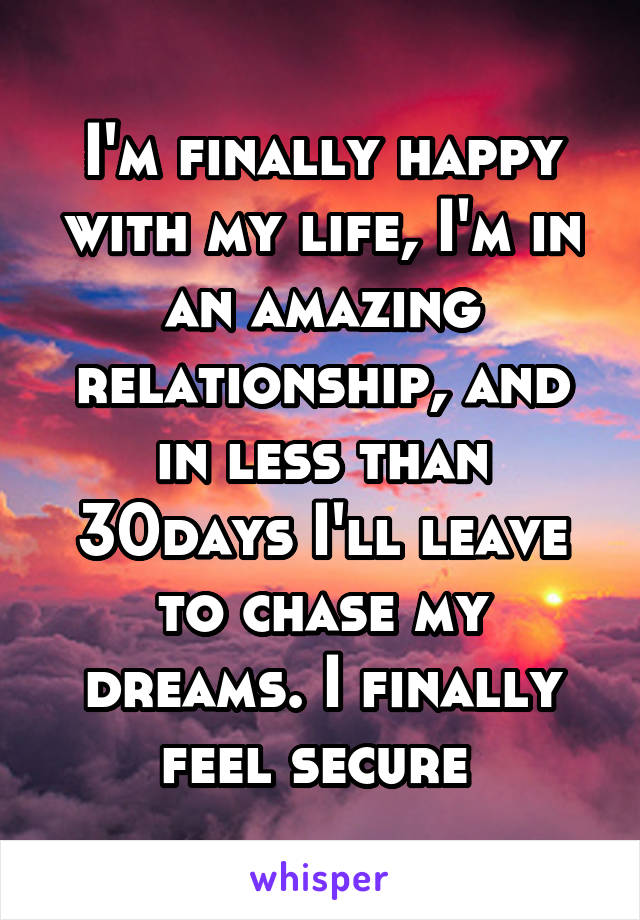 I'm finally happy with my life, I'm in an amazing relationship, and in less than 30days I'll leave to chase my dreams. I finally feel secure 