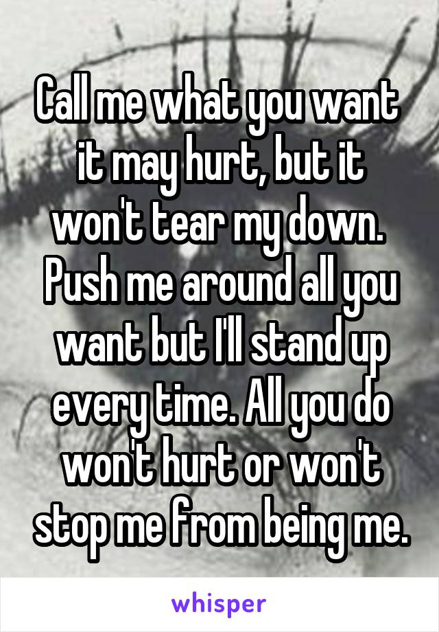 Call me what you want  it may hurt, but it won't tear my down.  Push me around all you want but I'll stand up every time. All you do won't hurt or won't stop me from being me.