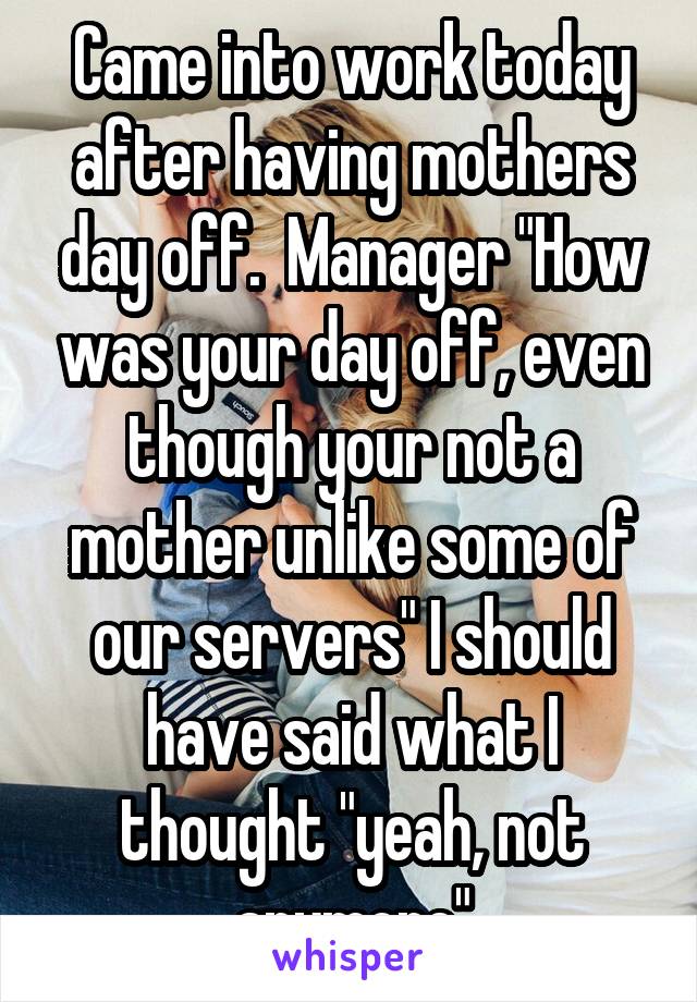 Came into work today after having mothers day off.  Manager "How was your day off, even though your not a mother unlike some of our servers" I should have said what I thought "yeah, not anymore"