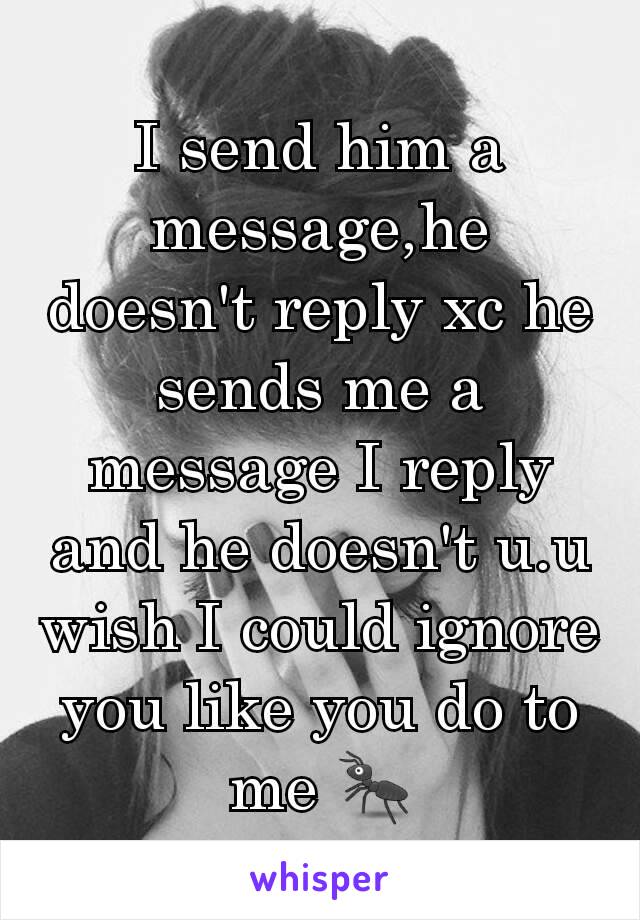 I send him a message,he doesn't reply xc he sends me a message I reply and he doesn't u.u wish I could ignore you like you do to me 🐜