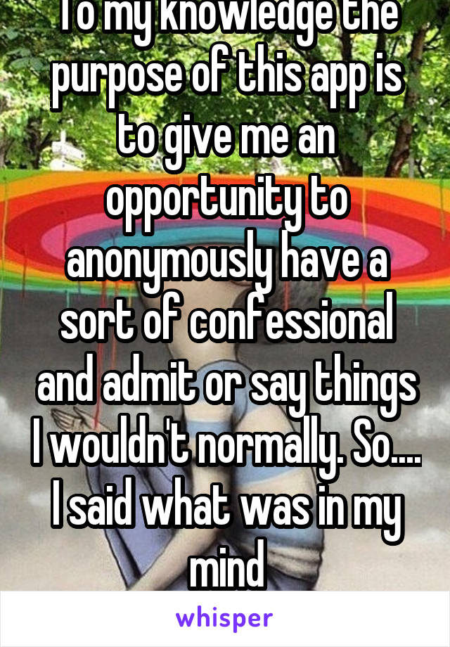 To my knowledge the purpose of this app is to give me an opportunity to anonymously have a sort of confessional and admit or say things I wouldn't normally. So....
I said what was in my mind
