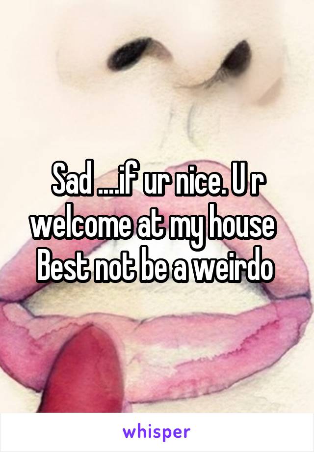 Sad ....if ur nice. U r welcome at my house   Best not be a weirdo 