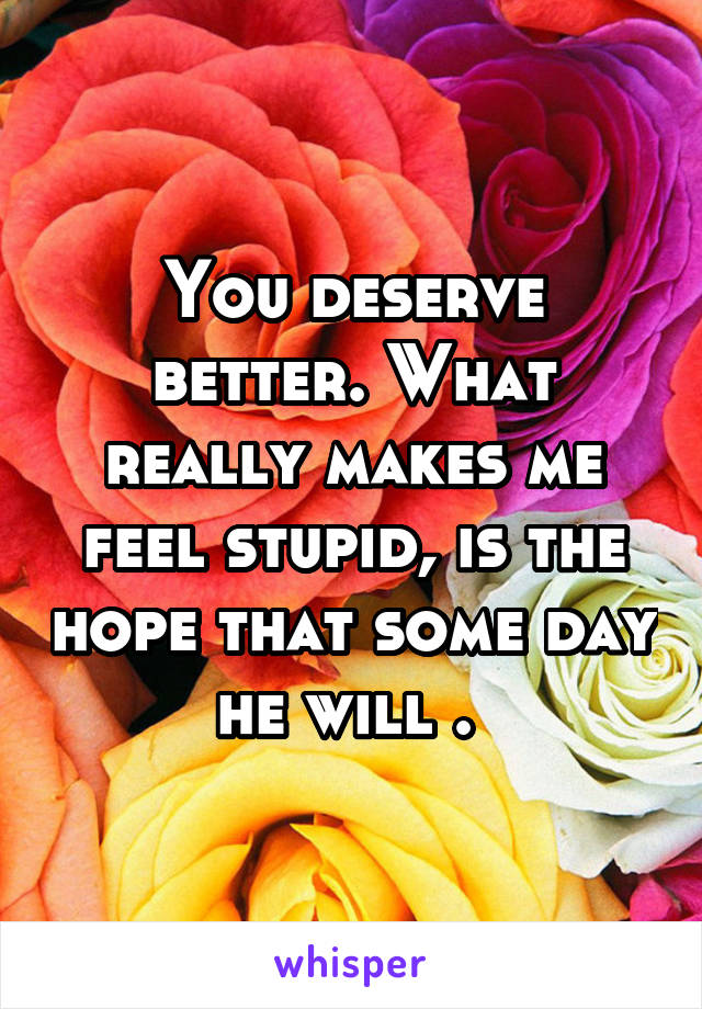 You deserve better. What really makes me feel stupid, is the hope that some day he will . 