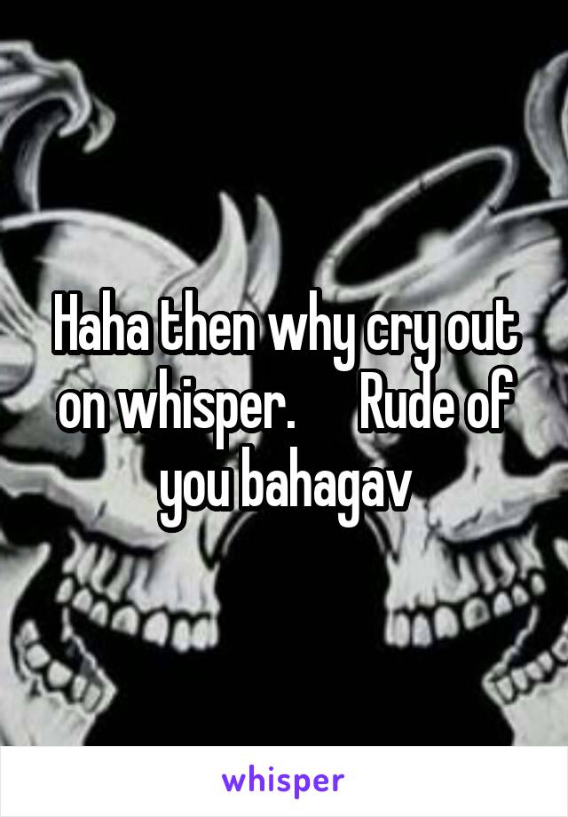 Haha then why cry out on whisper.      Rude of you bahagav