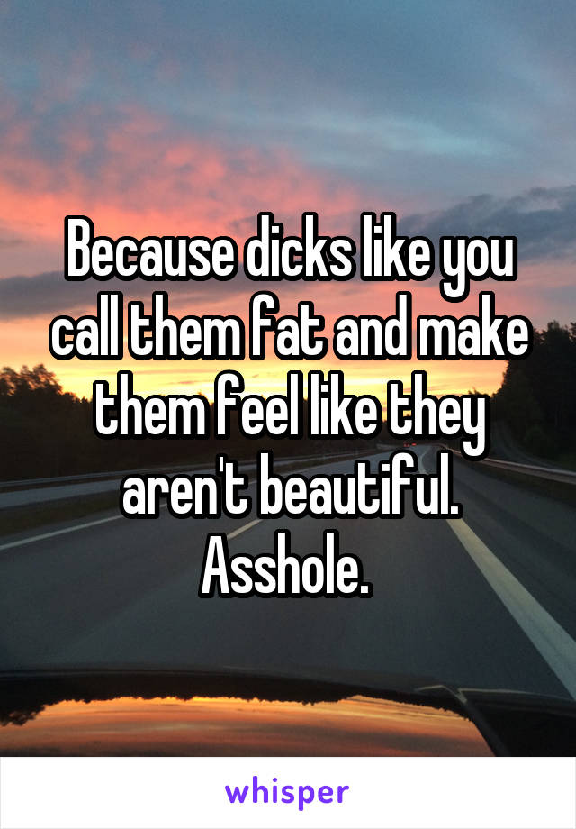 Because dicks like you call them fat and make them feel like they aren't beautiful. Asshole. 